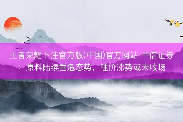王者荣耀下注官方版(中国)官方网站 中信证券：原料陆续垂危态势，锂价涨势或未收场