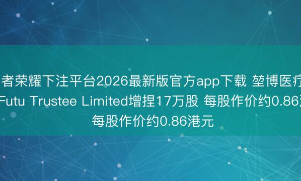 王者荣耀下注平台2026最新版官方app下载 堃博医疗-B获Futu Trustee Limited增捏17万股 每股作价约0.86港元