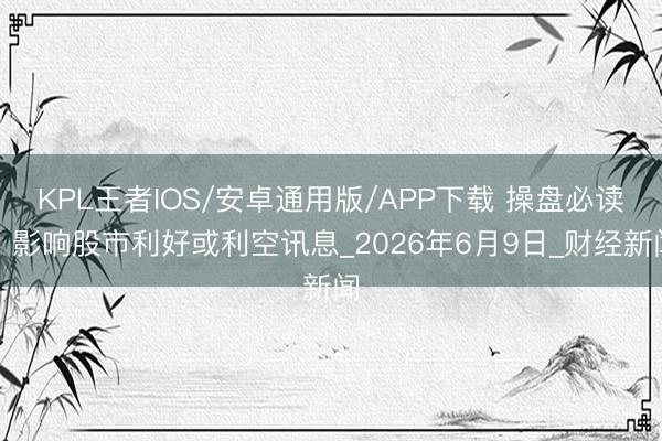 KPL王者IOS/安卓通用版/APP下载 操盘必读：影响股市利好或利空讯息_2026年6月9日_财经新闻