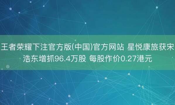王者荣耀下注官方版(中国)官方网站 星悦康旅获宋浩东增抓96.4万股 每股作价0.27港元
