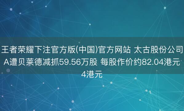 王者荣耀下注官方版(中国)官方网站 太古股份公司A遭贝莱德减抓59.56万股 每股作价约82.04港元