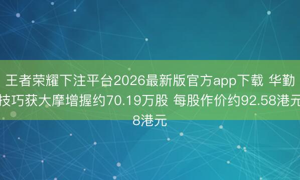 王者荣耀下注平台2026最新版官方app下载 华勤技巧获大摩增握约70.19万股 每股作价约92.58港元