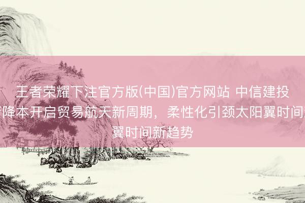 王者荣耀下注官方版(中国)官方网站 中信建投:火箭降本开启贸易航天新周期,柔性化引颈太阳翼时间新趋势