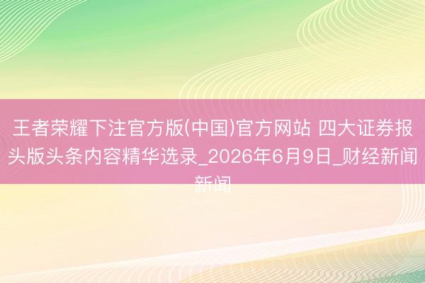 王者荣耀下注官方版(中国)官方网站 四大证券报头版头条内容精华选录_2026年6月9日_财经新闻
