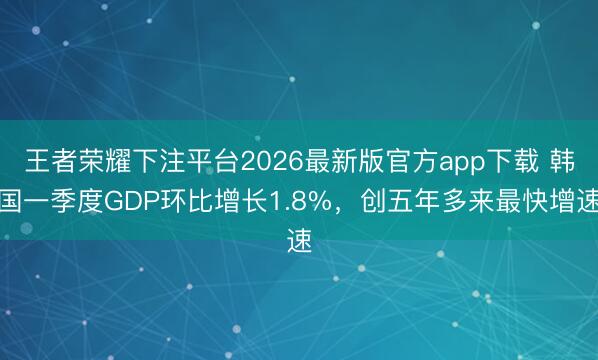 王者荣耀下注平台2026最新版官方app下载 韩国一季度GDP环比增长1.8%，创五年多来最快增速