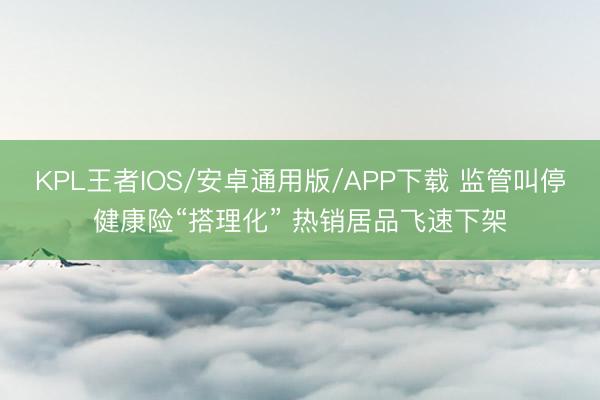 KPL王者IOS/安卓通用版/APP下载 监管叫停健康险“搭理化” 热销居品飞速下架