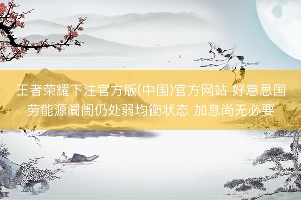 王者荣耀下注官方版(中国)官方网站 好意思国劳能源阛阓仍处弱均衡状态 加息尚无必要