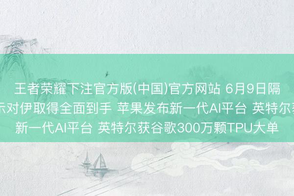 王者荣耀下注官方版(中国)官方网站 6月9日隔夜要闻：特朗普将告示对伊取得全面到手 苹果发布新一代AI平台 英特尔获谷歌300万颗TPU大单
