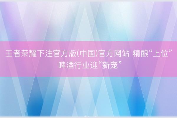 王者荣耀下注官方版(中国)官方网站 精酿“上位” 啤酒行业迎“新宠”