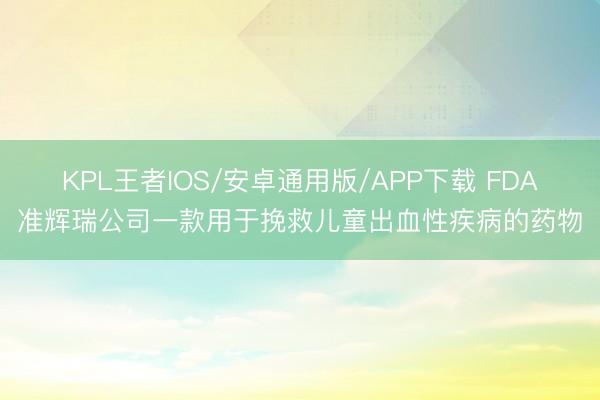 KPL王者IOS/安卓通用版/APP下载 FDA准辉瑞公司一款用于挽救儿童出血性疾病的药物