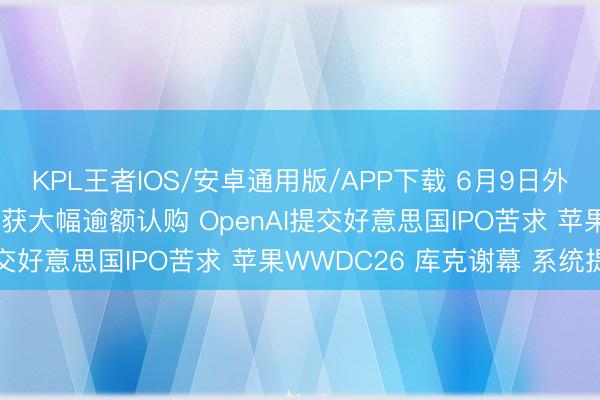 KPL王者IOS/安卓通用版/APP下载 6月9日外盘头条：SpaceX上市获大幅逾额认购 OpenAI提交好意思国IPO苦求 苹果WWDC26 库克谢幕 系统提速