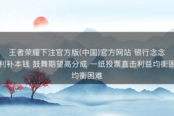 王者荣耀下注官方版(中国)官方网站 银行念念留利补本钱 鼓舞期望高分成 一纸投票直击利益均衡困难