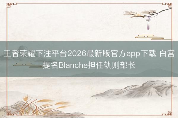 王者荣耀下注平台2026最新版官方app下载 白宫提名Blanche担任轨则部长