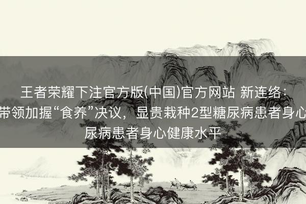 王者荣耀下注官方版(中国)官方网站 新连络：社区健康带领加握“食养”决议，显贵栽种2型糖尿病患者身心健康水平