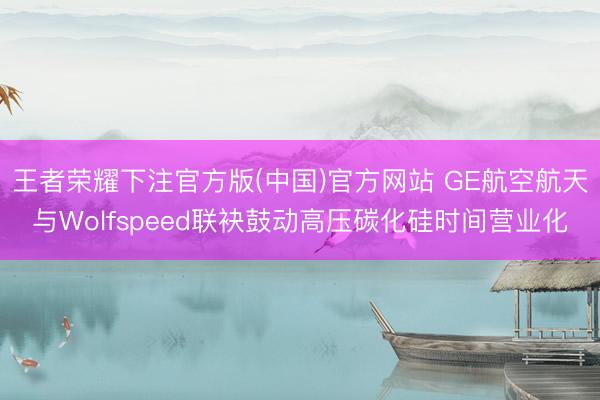 王者荣耀下注官方版(中国)官方网站 GE航空航天与Wolfspeed联袂鼓动高压碳化硅时间营业化