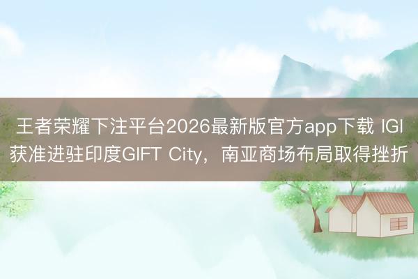 王者荣耀下注平台2026最新版官方app下载 IGI获准进驻印度GIFT City，南亚商场布局取得挫折
