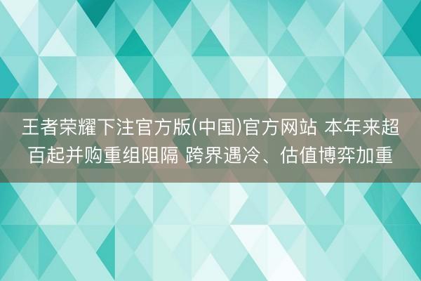 王者荣耀下注官方版(中国)官方网站 本年来超百起并购重组阻隔 跨界遇冷、估值博弈加重
