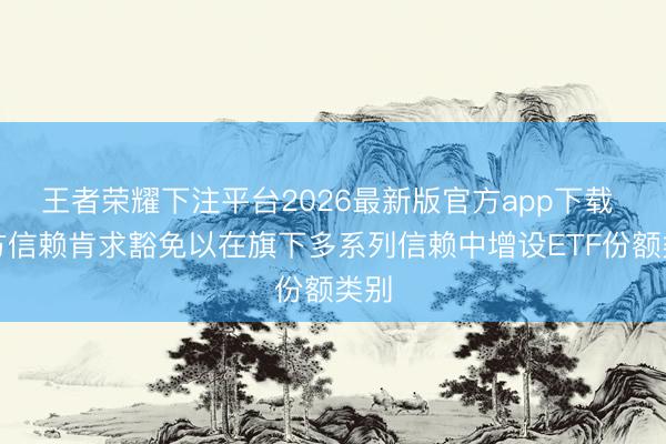 王者荣耀下注平台2026最新版官方app下载 朔方信赖肯求豁免以在旗下多系列信赖中增设ETF份额类别