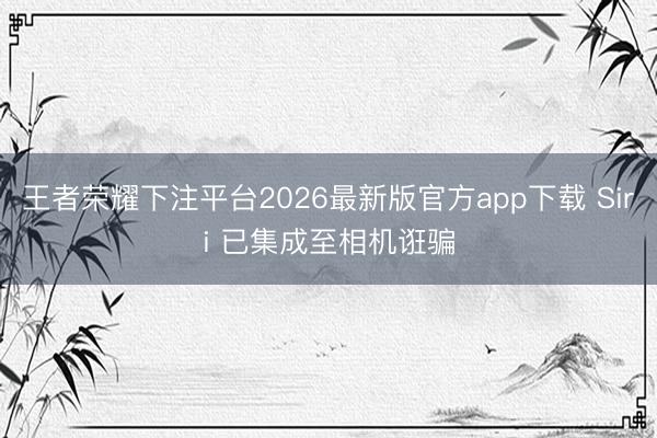 王者荣耀下注平台2026最新版官方app下载 Siri 已集成至相机诳骗