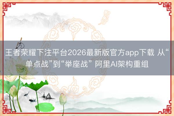 王者荣耀下注平台2026最新版官方app下载 从“单点战”到“举座战” 阿里AI架构重组