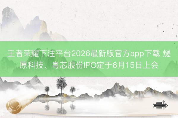 王者荣耀下注平台2026最新版官方app下载 燧原科技、粤芯股份IPO定于6月15日上会