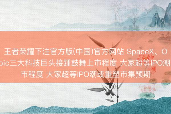 王者荣耀下注官方版(中国)官方网站 SpaceX、OpenAI、Anthropic三大科技巨头接踵鼓舞上市程度 大家超等IPO潮或重塑市集预期