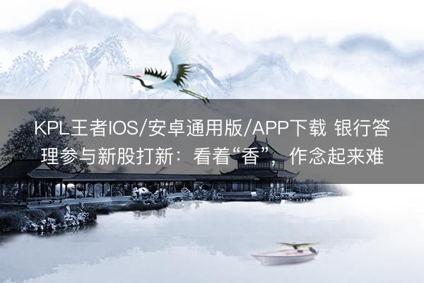 KPL王者IOS/安卓通用版/APP下载 银行答理参与新股打新：看着“香”，作念起来难