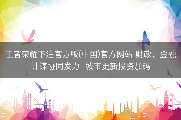 王者荣耀下注官方版(中国)官方网站 财政、金融计谋协同发力 城市更新投资加码