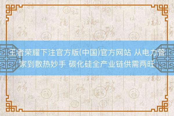 王者荣耀下注官方版(中国)官方网站 从电力管家到散热妙手 碳化硅全产业链供需两旺