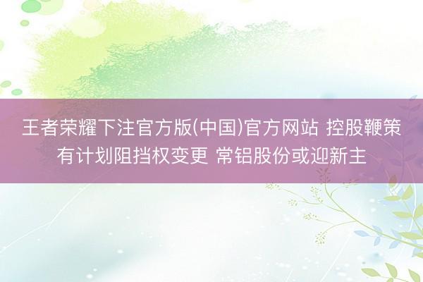 王者荣耀下注官方版(中国)官方网站 控股鞭策有计划阻挡权变更 常铝股份或迎新主