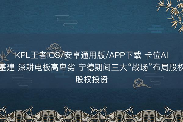 KPL王者IOS/安卓通用版/APP下载 卡位AI能源基建 深耕电板高卑劣 宁德期间三大“战场”布局股权投资