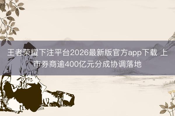 王者荣耀下注平台2026最新版官方app下载 上市券商逾400亿元分成协调落地
