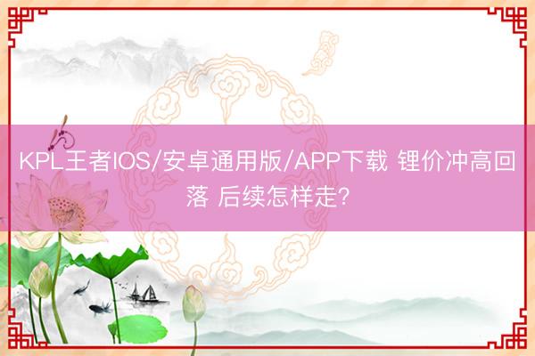KPL王者IOS/安卓通用版/APP下载 锂价冲高回落 后续怎样走?