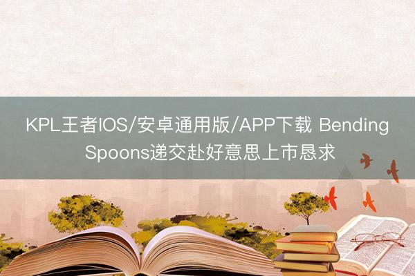 KPL王者IOS/安卓通用版/APP下载 Bending Spoons递交赴好意思上市恳求