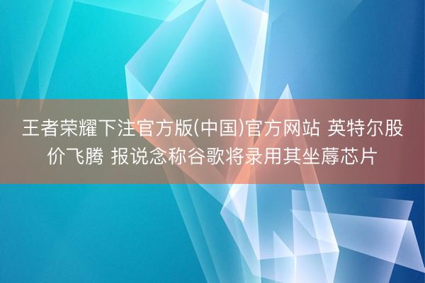 王者荣耀下注官方版(中国)官方网站 英特尔股价飞腾 报说念称谷歌将录用其坐蓐芯片