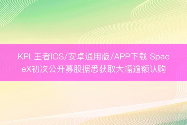 KPL王者IOS/安卓通用版/APP下载 SpaceX初次公开募股据悉获取大幅逾额认购