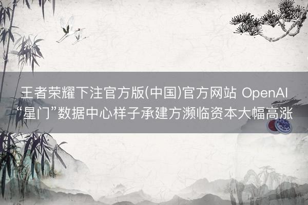王者荣耀下注官方版(中国)官方网站 OpenAI“星门”数据中心样子承建方濒临资本大幅高涨