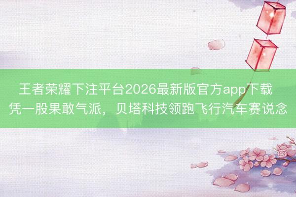 王者荣耀下注平台2026最新版官方app下载 凭一股果敢气派,贝塔科技领跑飞行汽车赛说念
