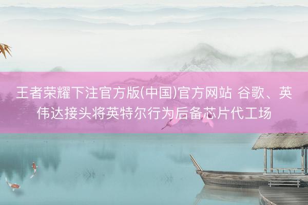 王者荣耀下注官方版(中国)官方网站 谷歌、英伟达接头将英特尔行为后备芯片代工场