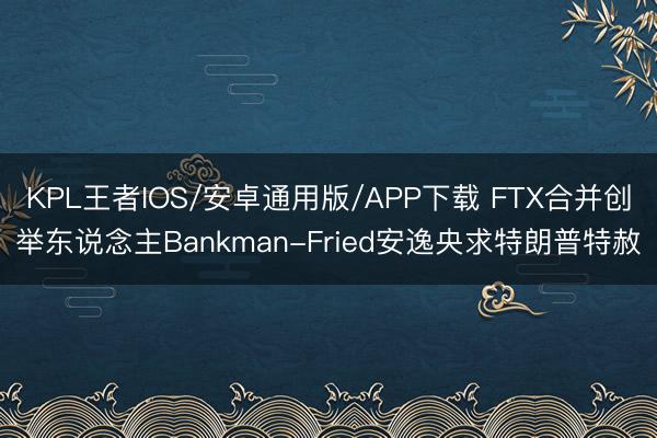 KPL王者IOS/安卓通用版/APP下载 FTX合并创举东说念主Bankman-Fried安逸央求特朗普特赦
