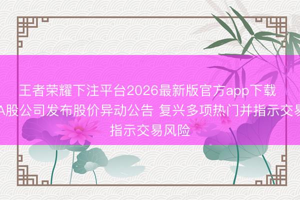 王者荣耀下注平台2026最新版官方app下载 22家A股公司发布股价异动公告 复兴多项热门并指示交易风险