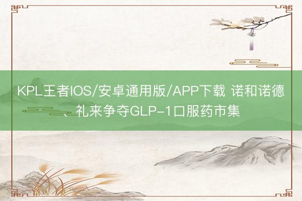 KPL王者IOS/安卓通用版/APP下载 诺和诺德、礼来争夺GLP-1口服药市集