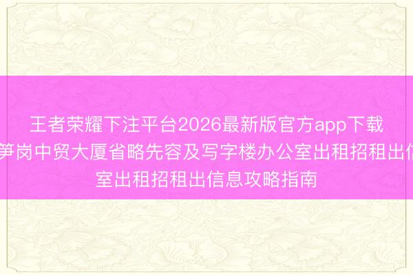 王者荣耀下注平台2026最新版官方app下载 深圳罗湖区笋岗中贸大厦省略先容及写字楼办公室出租招租出信息攻略指南