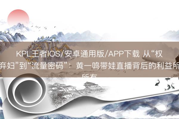 KPL王者IOS/安卓通用版/APP下载 从“权门弃妇”到“流量密码”:黄一鸣带娃直播背后的利益所有