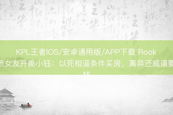KPL王者IOS/安卓通用版/APP下载 Rookie新女友开撕小钰：以死相逼条件买房，离异还威逼要钱