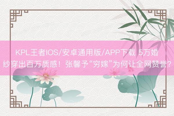 KPL王者IOS/安卓通用版/APP下载 5万婚纱穿出百万质感！张馨予“穷嫁”为何让全网赞誉？