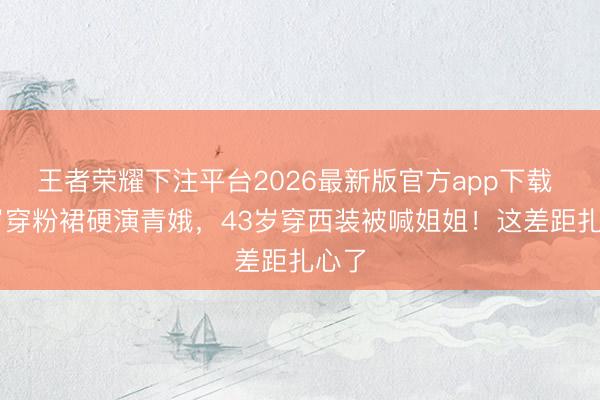 王者荣耀下注平台2026最新版官方app下载 28岁穿粉裙硬演青娥，43岁穿西装被喊姐姐！这差距扎心了