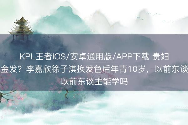 KPL王者IOS/安卓通用版/APP下载 贵妇圈齐在染金发？李嘉欣徐子淇换发色后年青10岁，以前东谈主能学吗