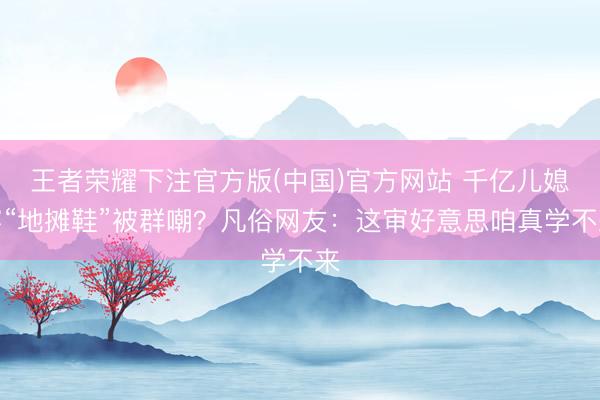 王者荣耀下注官方版(中国)官方网站 千亿儿媳穿“地摊鞋”被群嘲？凡俗网友：这审好意思咱真学不来