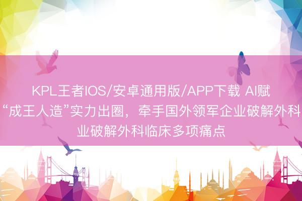 KPL王者IOS/安卓通用版/APP下载 AI赋能外科手术！“成王人造”实力出圈，牵手国外领军企业破解外科临床多项痛点